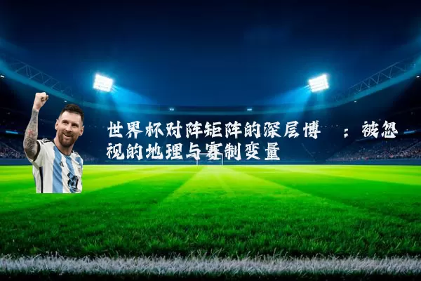 世界杯对阵矩阵的深层博弈:被忽视的地理与赛制变量